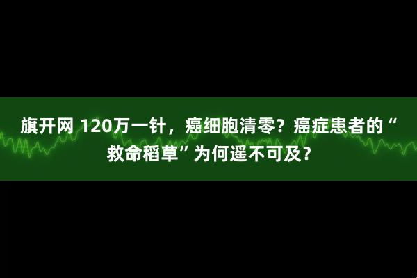 旗开网 120万一针，癌细胞清零？癌症患者的“救命稻草”为何遥不可及？