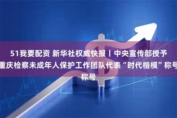 51我要配资 新华社权威快报丨中央宣传部授予重庆检察未成年人保护工作团队代表“时代楷模”称号