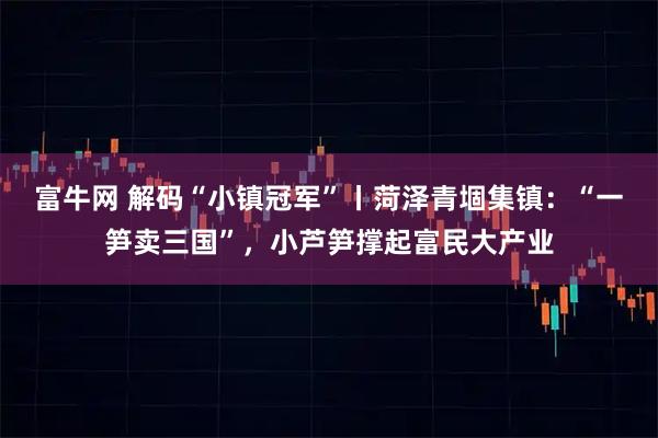 富牛网 解码“小镇冠军”丨菏泽青堌集镇：“一笋卖三国”，小芦笋撑起富民大产业