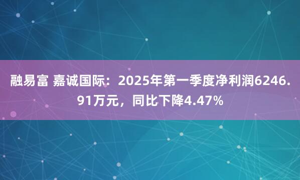 融易富 嘉诚国际：2025年第一季度净利润6246.91万元，同比下降4.47%