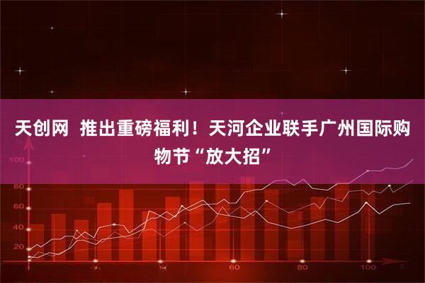 天创网  推出重磅福利！天河企业联手广州国际购物节“放大招”
