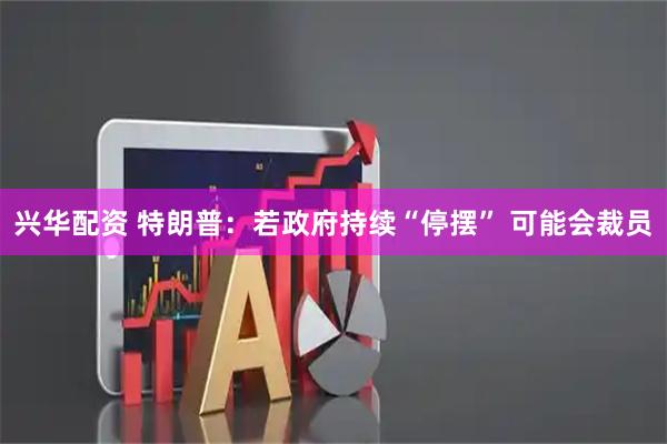 兴华配资 特朗普：若政府持续“停摆” 可能会裁员