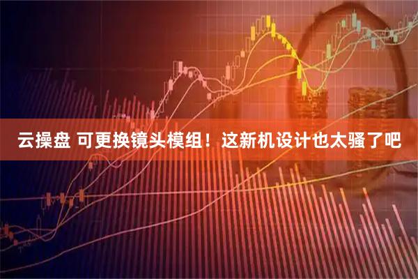 云操盘 可更换镜头模组！这新机设计也太骚了吧