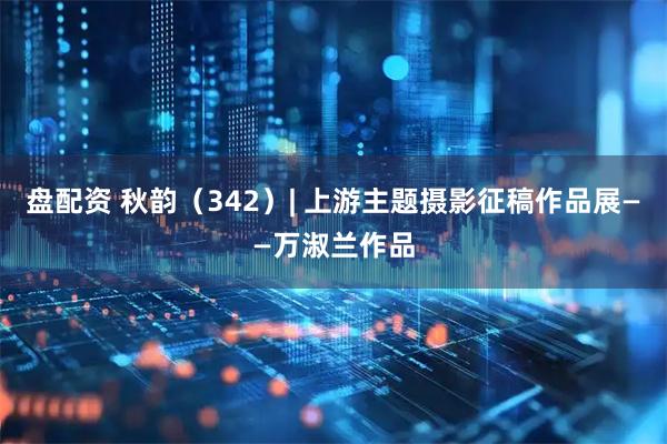 盘配资 秋韵（342）| 上游主题摄影征稿作品展——万淑兰作品