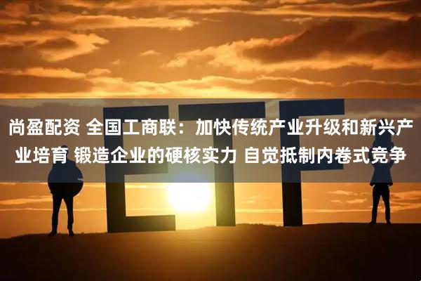 尚盈配资 全国工商联：加快传统产业升级和新兴产业培育 锻造企业的硬核实力 自觉抵制内卷式竞争