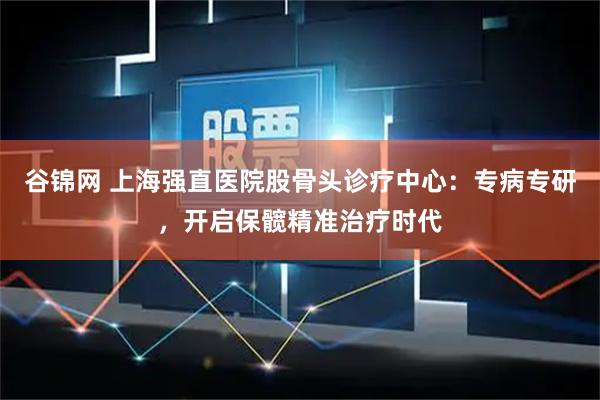 谷锦网 上海强直医院股骨头诊疗中心：专病专研，开启保髋精准治疗时代