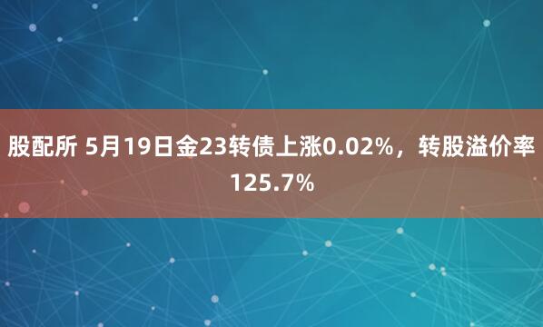 股配所 5月19日金23转债上涨0.02%，转股溢价率125.7%