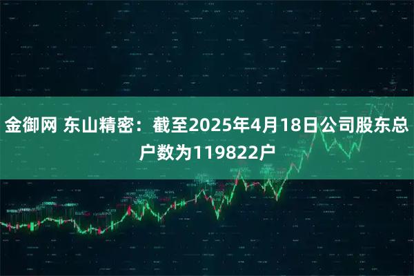金御网 东山精密：截至2025年4月18日公司股东总户数为119822户