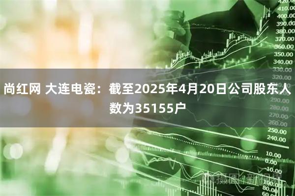 尚红网 大连电瓷：截至2025年4月20日公司股东人数为35155户