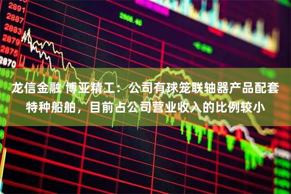 龙信金融 博亚精工：公司有球笼联轴器产品配套特种船舶，目前占公司营业收入的比例较小