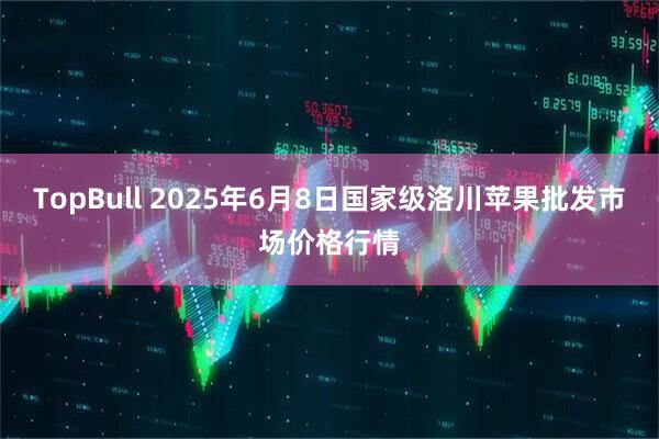TopBull 2025年6月8日国家级洛川苹果批发市场价格行情