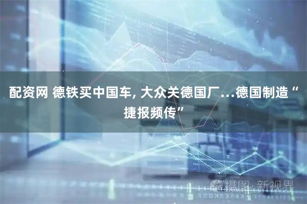 配资网 德铁买中国车, 大众关德国厂…德国制造“捷报频传”