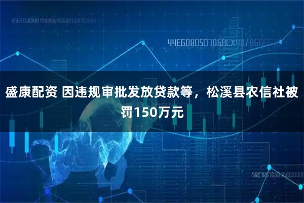 盛康配资 因违规审批发放贷款等，松溪县农信社被罚150万元