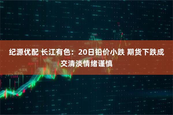 纪源优配 长江有色：20日铅价小跌 期货下跌成交清淡情绪谨慎
