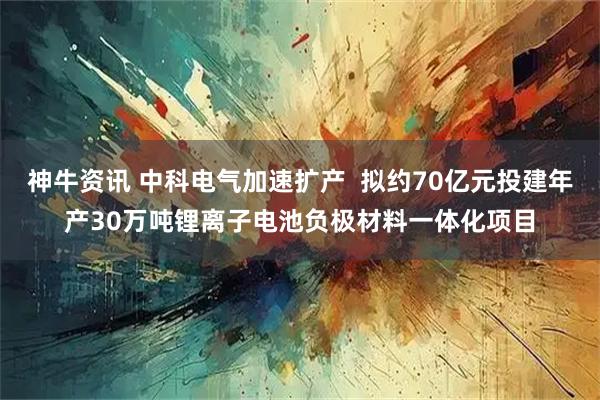神牛资讯 中科电气加速扩产  拟约70亿元投建年产30万吨锂离子电池负极材料一体化项目