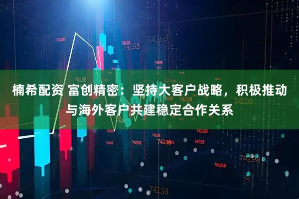 楠希配资 富创精密：坚持大客户战略，积极推动与海外客户共建稳定合作关系