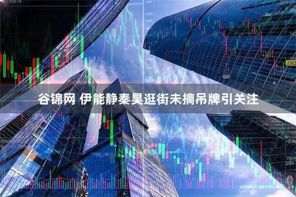 谷锦网 伊能静秦昊逛街未摘吊牌引关注