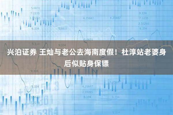 兴泊证券 王灿与老公去海南度假！杜淳站老婆身后似贴身保镖