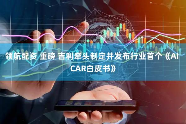 领航配资 重磅 吉利牵头制定并发布行业首个《AI CAR白皮书》