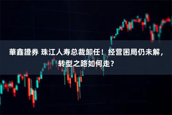 華鑫證券 珠江人寿总裁卸任！经营困局仍未解，转型之路如何走？