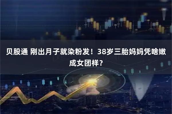 贝股通 刚出月子就染粉发！38岁三胎妈妈凭啥嫩成女团样？