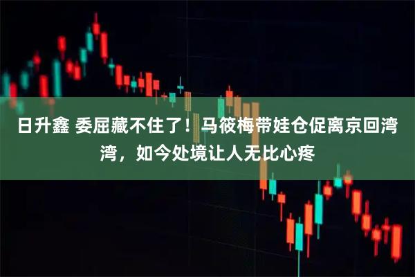 日升鑫 委屈藏不住了！马筱梅带娃仓促离京回湾湾，如今处境让人无比心疼
